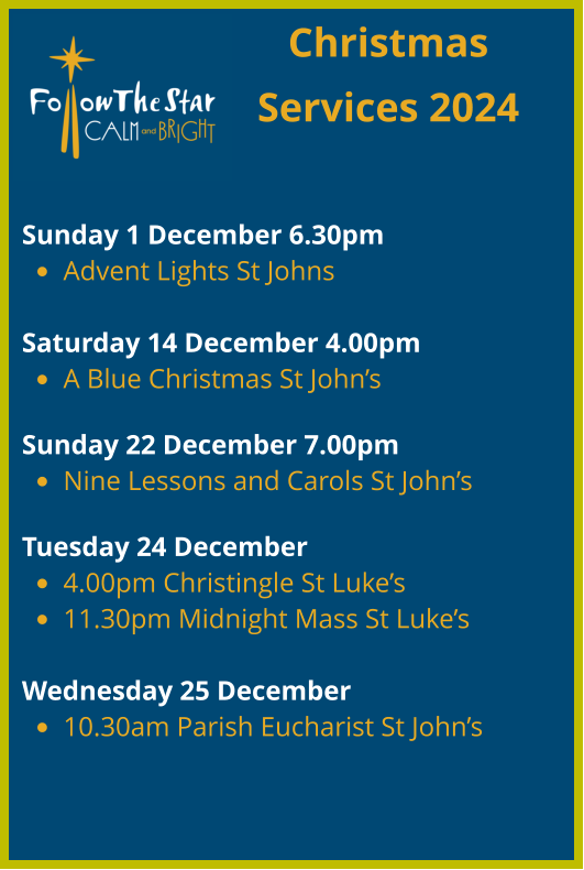 Christmas Services 2024   Sunday 1 December 6.30pm  •	Advent Lights St Johns  Saturday 14 December 4.00pm  •	A Blue Christmas St John’s  Sunday 22 December 7.00pm  •	Nine Lessons and Carols St John’s  Tuesday 24 December  •	4.00pm Christingle St Luke’s •	11.30pm Midnight Mass St Luke’s  Wednesday 25 December •	10.30am Parish Eucharist St John’s