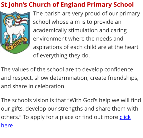 St John’s Church of England Primary School The parish are very proud of our primary school whose aim is to provide an academically stimulation and caring environment where the needs and aspirations of each child are at the heart of everything they do.  The values of the school are to develop confidence and respect, show determination, create friendships, and share in celebration.  The schools vision is that “With God’s help we will find our gifts, develop our strengths and share them with others.” To apply for a place or find out more click here