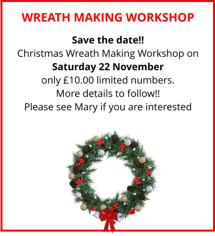 WREATH MAKING WORKSHOP Save the date!! Christmas Wreath Making Workshop on Saturday 22 November only £10.00 limited numbers. More details to follow!! Please see Mary if you are interested