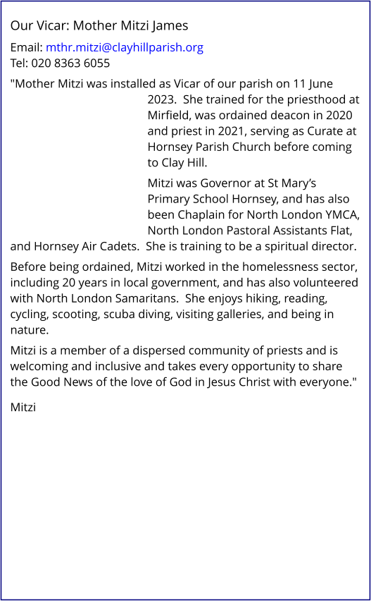Our Vicar: Mother Mitzi James   Email: mthr.mitzi@clayhillparish.org Tel: 020 8363 6055   "Mother Mitzi was installed as Vicar of our parish on 11 June 2023.  She trained for the priesthood at Mirfield, was ordained deacon in 2020 and priest in 2021, serving as Curate at Hornsey Parish Church before coming to Clay Hill.   Mitzi was Governor at St Mary’s Primary School Hornsey, and has also been Chaplain for North London YMCA, North London Pastoral Assistants Flat, and Hornsey Air Cadets.  She is training to be a spiritual director.   Before being ordained, Mitzi worked in the homelessness sector, including 20 years in local government, and has also volunteered with North London Samaritans.  She enjoys hiking, reading, cycling, scooting, scuba diving, visiting galleries, and being in nature.   Mitzi is a member of a dispersed community of priests and is welcoming and inclusive and takes every opportunity to share the Good News of the love of God in Jesus Christ with everyone."    Mitzi