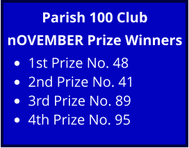 Parish 100 Club nOVEMBER Prize Winners •	1st Prize No. 48 •	2nd Prize No. 41 •	3rd Prize No. 89 •	4th Prize No. 95