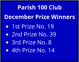 Parish 100 Club December Prize Winners •	1st Prize No. 19 •	2nd Prize No. 39 •	3rd Prize No. 8 •	4th Prize No. 14