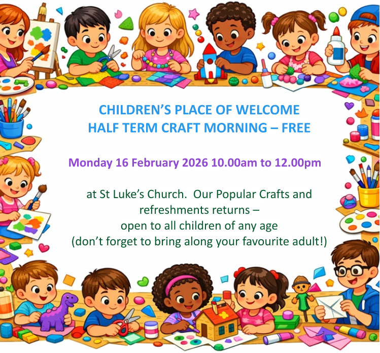 CHILDREN’S PLACE OF WELCOME  HALF TERM CRAFT MORNING – FREE  Monday 16 February 2026 10.00am to 12.00pm   at St Luke’s Church.  Our Popular Crafts and refreshments returns – open to all children of any age (don’t forget to bring along your favourite adult!)