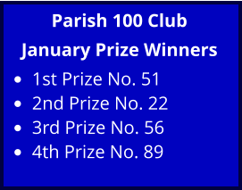 Parish 100 Club January Prize Winners •	1st Prize No. 51 •	2nd Prize No. 22 •	3rd Prize No. 56 •	4th Prize No. 89