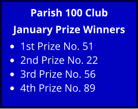 Parish 100 Club January Prize Winners •	1st Prize No. 51 •	2nd Prize No. 22 •	3rd Prize No. 56 •	4th Prize No. 89