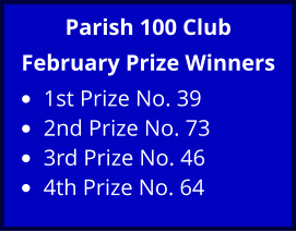 Parish 100 Club February Prize Winners •	1st Prize No. 39 •	2nd Prize No. 73 •	3rd Prize No. 46 •	4th Prize No. 64