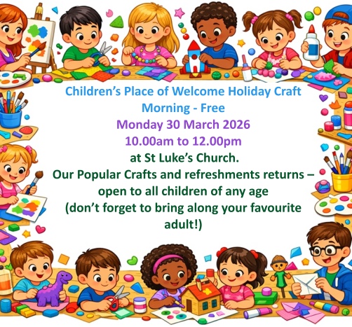 Children’s Place of Welcome Holiday Craft Morning - FreeMonday 30 March 2026 10.00am to 12.00pm  at St Luke’s Church.  Our Popular Crafts and refreshments returns – open to all children of any age (don’t forget to bring along your favourite adult!)