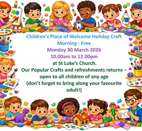 Children’s Place of Welcome Holiday Craft Morning - FreeMonday 30 March 2026 10.00am to 12.00pm  at St Luke’s Church.  Our Popular Crafts and refreshments returns – open to all children of any age (don’t forget to bring along your favourite adult!)