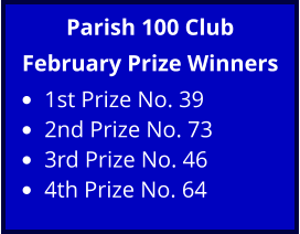 Parish 100 Club February Prize Winners •	1st Prize No. 39 •	2nd Prize No. 73 •	3rd Prize No. 46 •	4th Prize No. 64