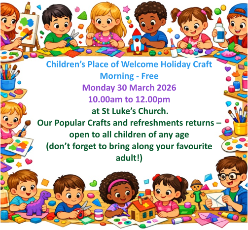 Children’s Place of Welcome Holiday Craft Morning - FreeMonday 30 March 2026 10.00am to 12.00pm  at St Luke’s Church.  Our Popular Crafts and refreshments returns – open to all children of any age (don’t forget to bring along your favourite adult!)