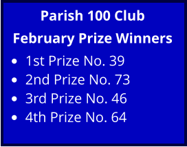 Parish 100 Club February Prize Winners •	1st Prize No. 39 •	2nd Prize No. 73 •	3rd Prize No. 46 •	4th Prize No. 64