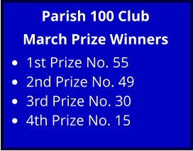 Parish 100 Club March Prize Winners •	1st Prize No. 55 •	2nd Prize No. 49 •	3rd Prize No. 30 •	4th Prize No. 15