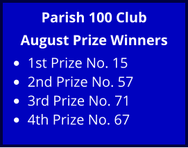 Parish 100 Club August Prize Winners •	1st Prize No. 15 •	2nd Prize No. 57 •	3rd Prize No. 71 •	4th Prize No. 67