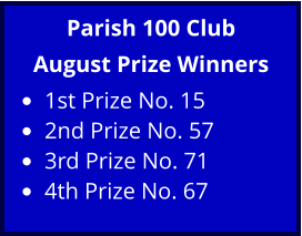 Parish 100 Club August Prize Winners •	1st Prize No. 15 •	2nd Prize No. 57 •	3rd Prize No. 71 •	4th Prize No. 67