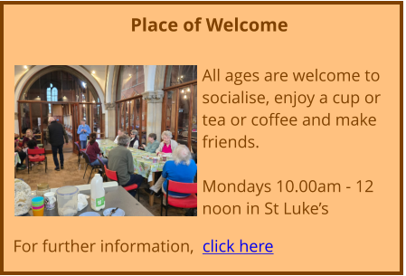 Place of Welcome  All ages are welcome to socialise, enjoy a cup or tea or coffee and make friends. Mondays 10.00am - 12 noon in St Luke’s  For further information,  click here