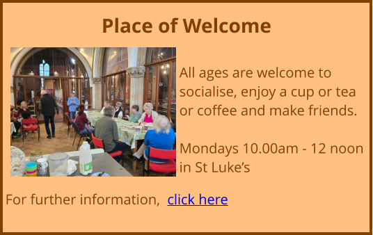 Place of Welcome  All ages are welcome to socialise, enjoy a cup or tea or coffee and make friends. Mondays 10.00am - 12 noon in St Luke’s  For further information,  click here