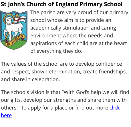 St John’s Church of England Primary School The parish are very proud of our primary school whose aim is to provide an academically stimulation and caring environment where the needs and aspirations of each child are at the heart of everything they do.  The values of the school are to develop confidence and respect, show determination, create friendships, and share in celebration.  The schools vision is that “With God’s help we will find our gifts, develop our strengths and share them with others.” To apply for a place or find out more click here