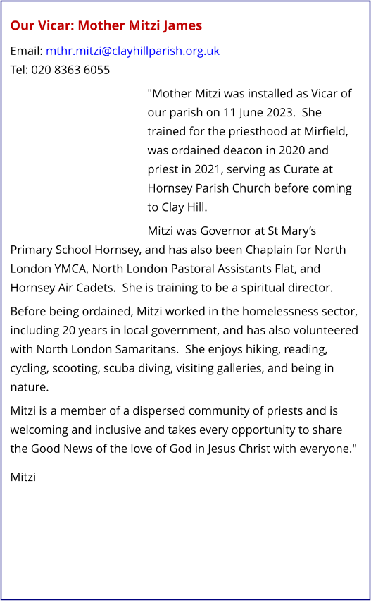 Our Vicar: Mother Mitzi James   Email: mthr.mitzi@clayhillparish.org.uk Tel: 020 8363 6055   "Mother Mitzi was installed as Vicar of our parish on 11 June 2023.  She trained for the priesthood at Mirfield, was ordained deacon in 2020 and priest in 2021, serving as Curate at Hornsey Parish Church before coming to Clay Hill.   Mitzi was Governor at St Mary’s Primary School Hornsey, and has also been Chaplain for North London YMCA, North London Pastoral Assistants Flat, and Hornsey Air Cadets.  She is training to be a spiritual director.   Before being ordained, Mitzi worked in the homelessness sector, including 20 years in local government, and has also volunteered with North London Samaritans.  She enjoys hiking, reading, cycling, scooting, scuba diving, visiting galleries, and being in nature.   Mitzi is a member of a dispersed community of priests and is welcoming and inclusive and takes every opportunity to share the Good News of the love of God in Jesus Christ with everyone."    Mitzi